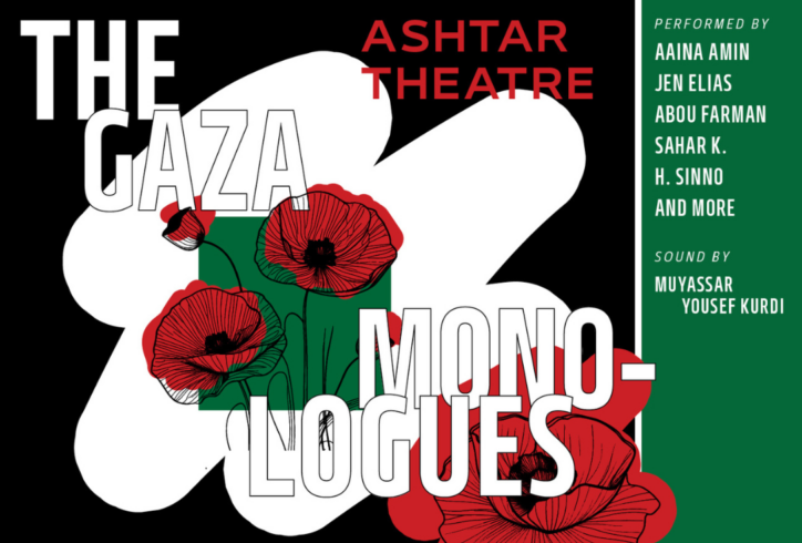 A graphic with a red, black, and white text over red flowers and different blocks. Text reads: The Gaza Monologues Ashtar Theatre. Performed by Aaina Amin, Jen Elias, Abou Farman, Sahar K, H. Sinno, and more Sound by Muyassar Youseff Kurdi.